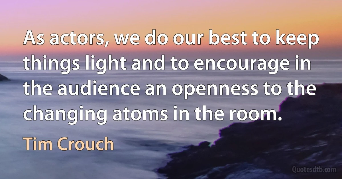 As actors, we do our best to keep things light and to encourage in the audience an openness to the changing atoms in the room. (Tim Crouch)