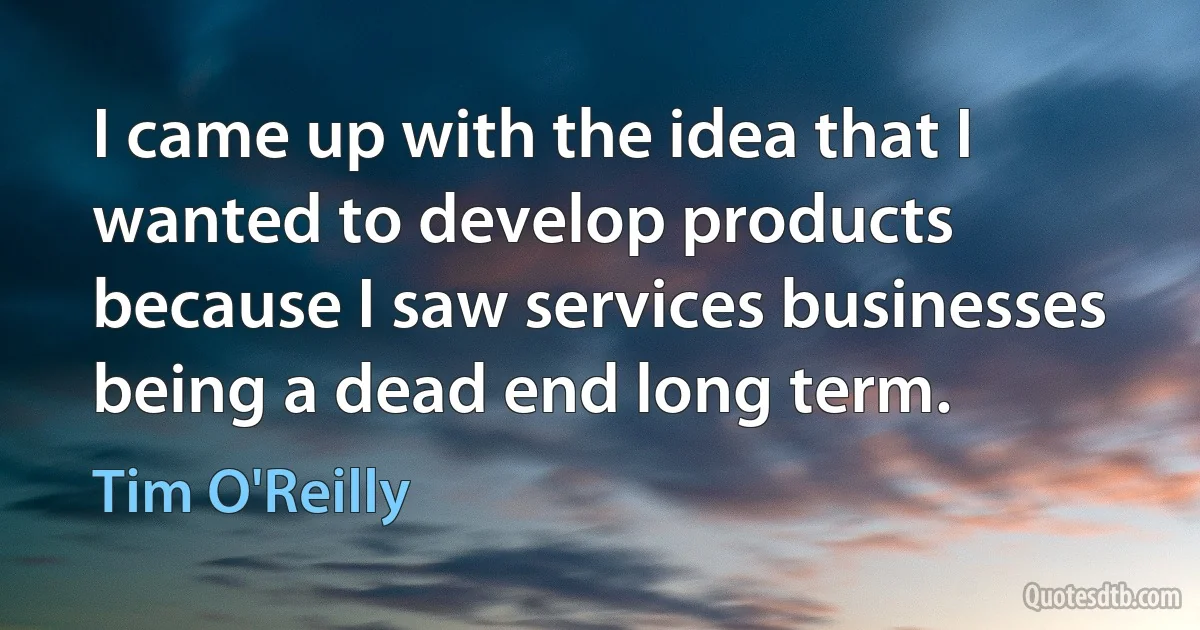 I came up with the idea that I wanted to develop products because I saw services businesses being a dead end long term. (Tim O'Reilly)