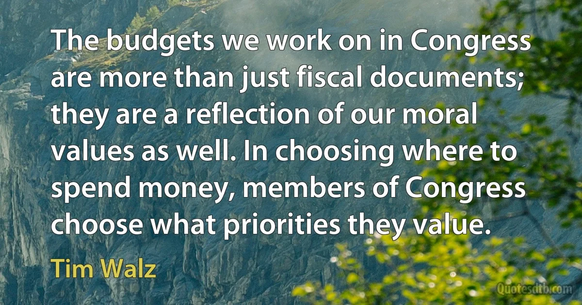 The budgets we work on in Congress are more than just fiscal documents; they are a reflection of our moral values as well. In choosing where to spend money, members of Congress choose what priorities they value. (Tim Walz)