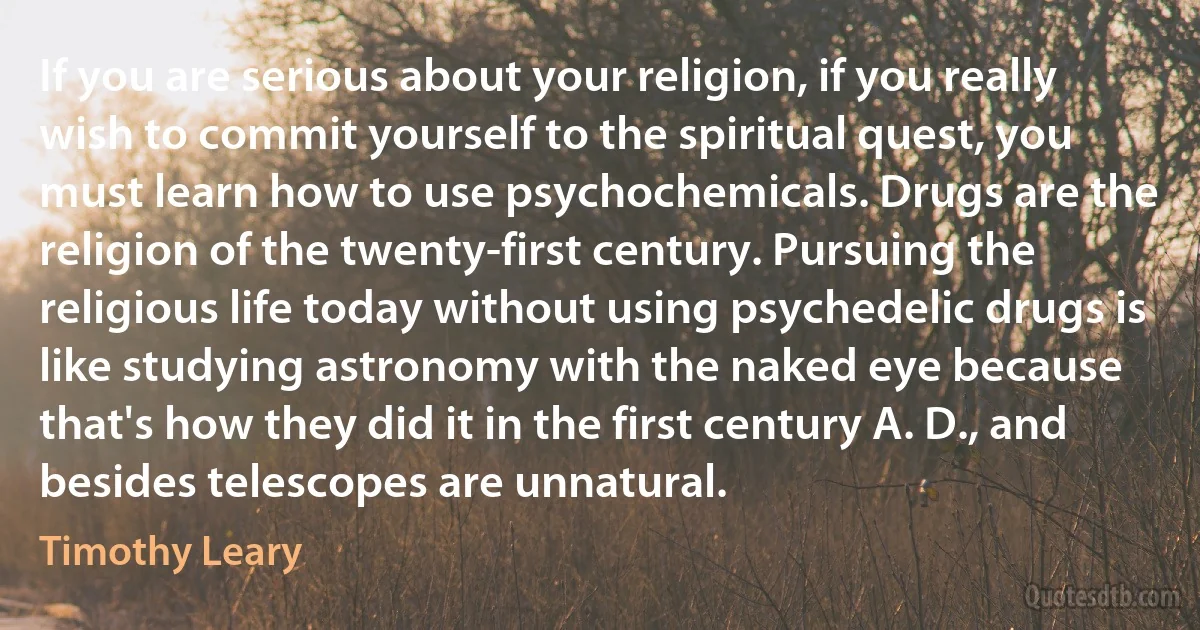 If you are serious about your religion, if you really wish to commit yourself to the spiritual quest, you must learn how to use psychochemicals. Drugs are the religion of the twenty-first century. Pursuing the religious life today without using psychedelic drugs is like studying astronomy with the naked eye because that's how they did it in the first century A. D., and besides telescopes are unnatural. (Timothy Leary)