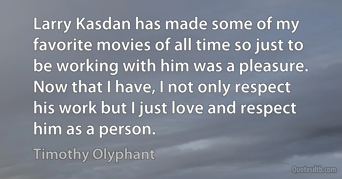 Larry Kasdan has made some of my favorite movies of all time so just to be working with him was a pleasure. Now that I have, I not only respect his work but I just love and respect him as a person. (Timothy Olyphant)