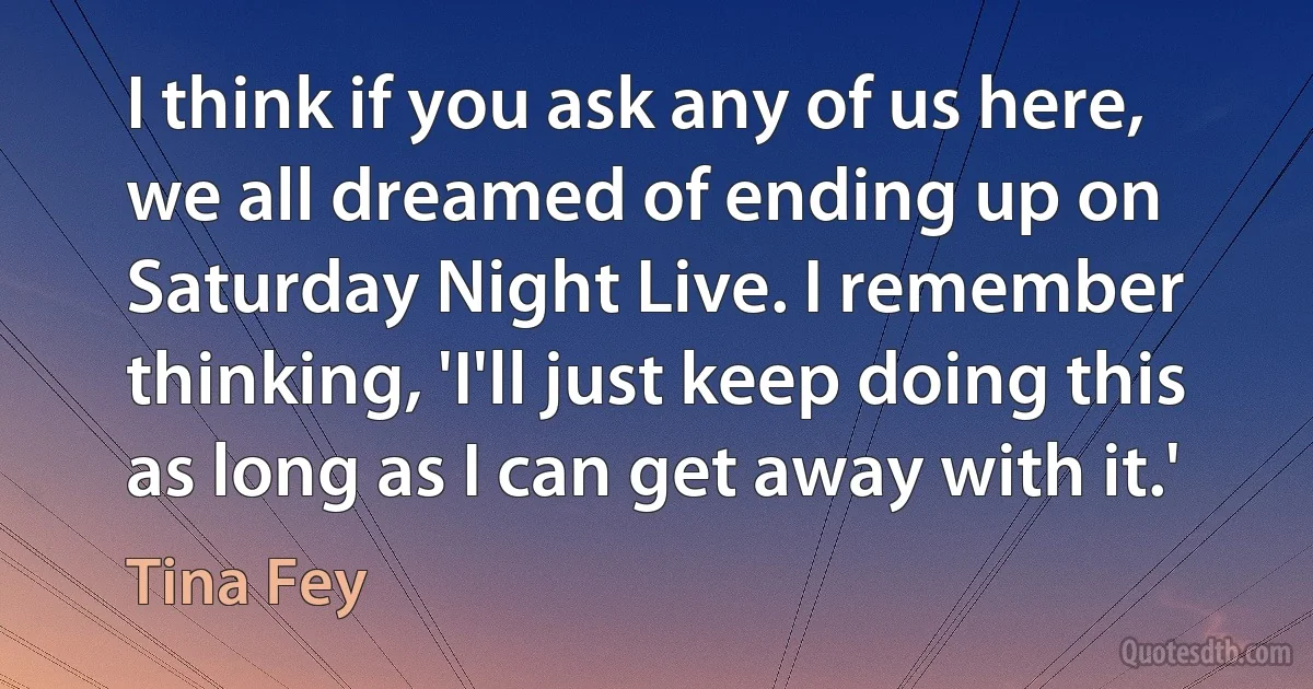 I think if you ask any of us here, we all dreamed of ending up on Saturday Night Live. I remember thinking, 'I'll just keep doing this as long as I can get away with it.' (Tina Fey)