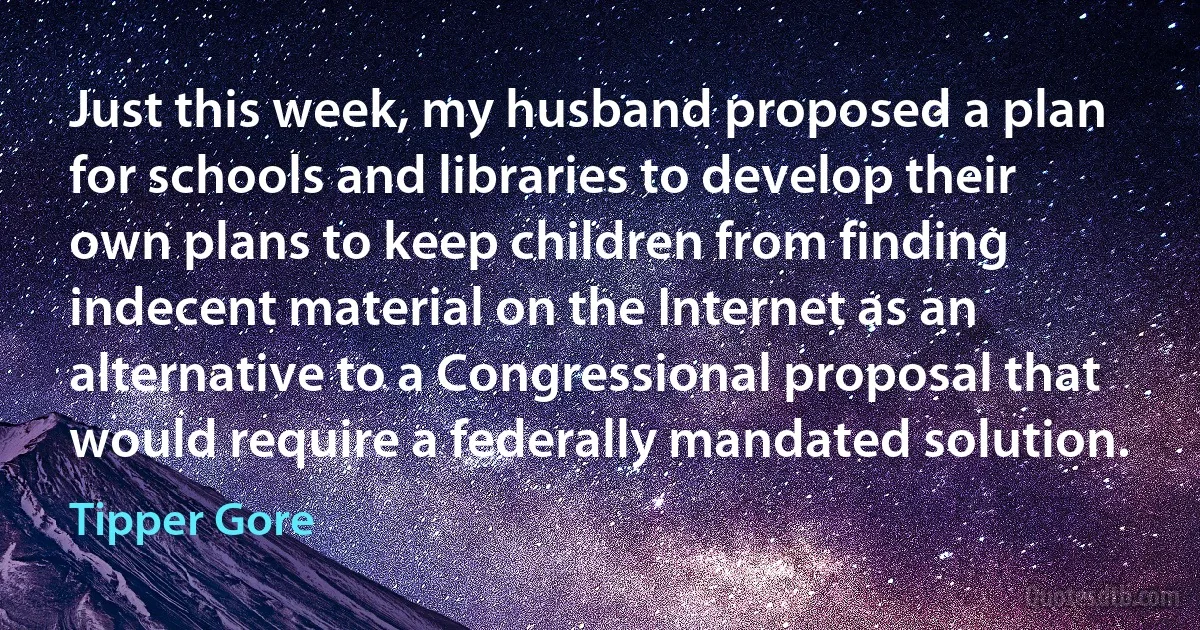 Just this week, my husband proposed a plan for schools and libraries to develop their own plans to keep children from finding indecent material on the Internet as an alternative to a Congressional proposal that would require a federally mandated solution. (Tipper Gore)