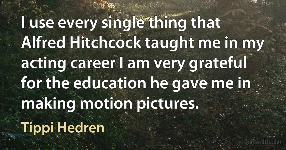 I use every single thing that Alfred Hitchcock taught me in my acting career I am very grateful for the education he gave me in making motion pictures. (Tippi Hedren)