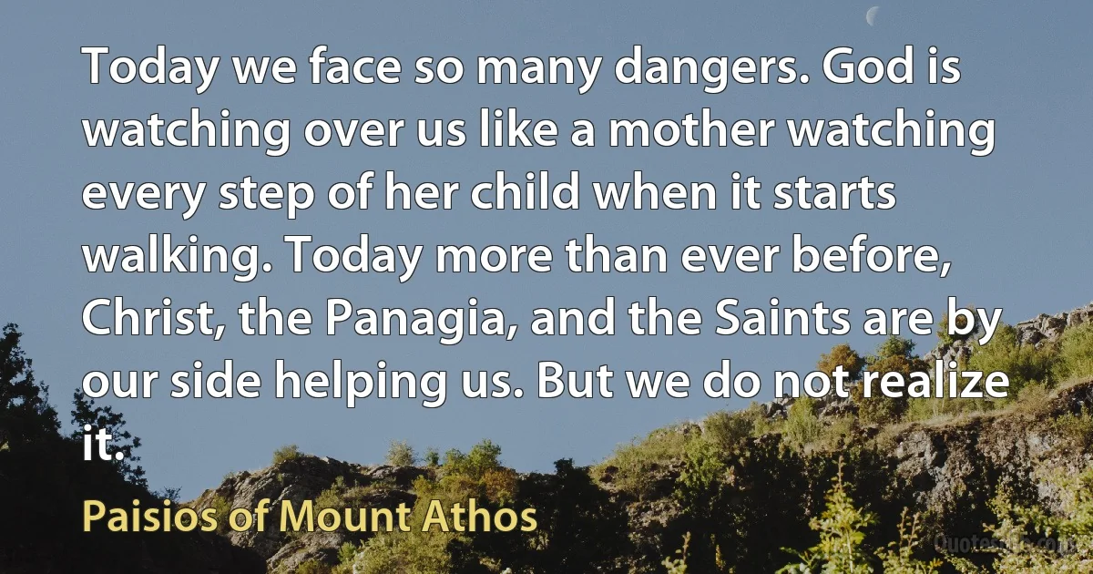 Today we face so many dangers. God is watching over us like a mother watching every step of her child when it starts walking. Today more than ever before, Christ, the Panagia, and the Saints are by our side helping us. But we do not realize it. (Paisios of Mount Athos)