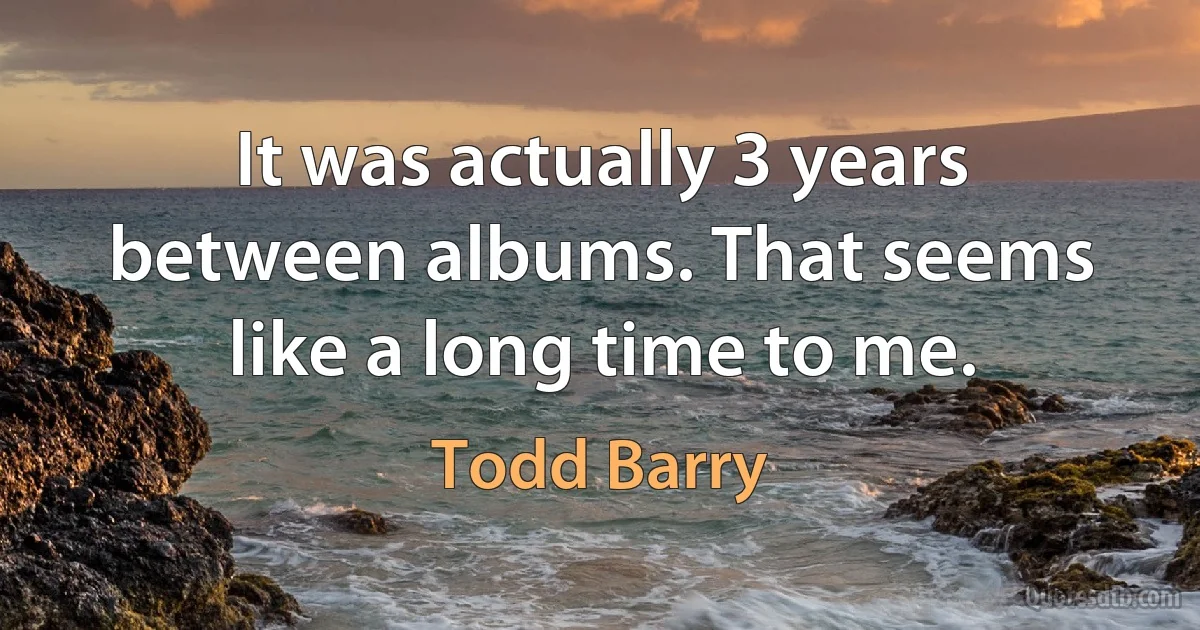 It was actually 3 years between albums. That seems like a long time to me. (Todd Barry)