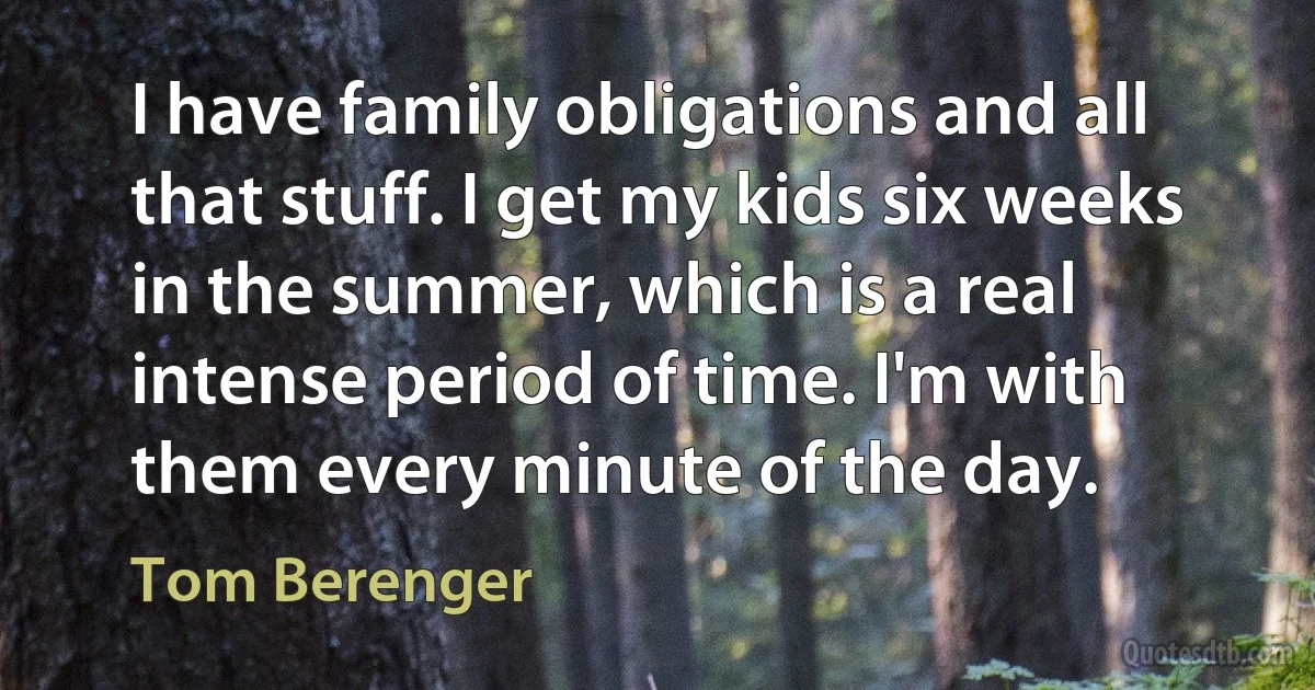 I have family obligations and all that stuff. I get my kids six weeks in the summer, which is a real intense period of time. I'm with them every minute of the day. (Tom Berenger)