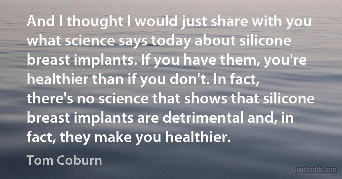 And I thought I would just share with you what science says today about silicone breast implants. If you have them, you're healthier than if you don't. In fact, there's no science that shows that silicone breast implants are detrimental and, in fact, they make you healthier. (Tom Coburn)