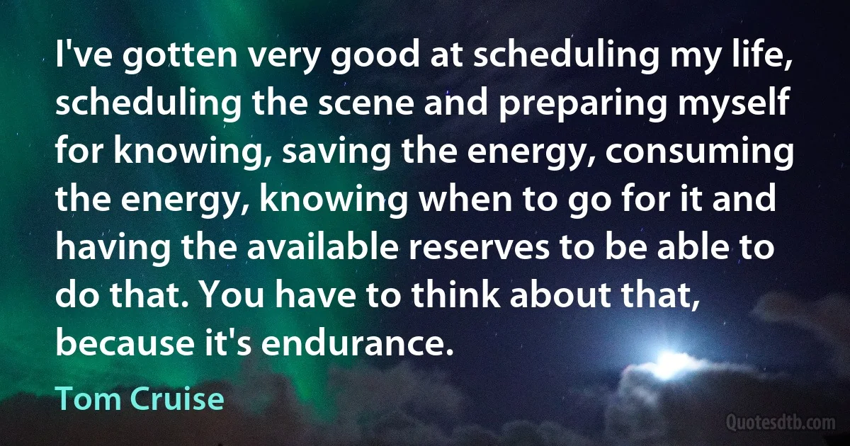 I've gotten very good at scheduling my life, scheduling the scene and preparing myself for knowing, saving the energy, consuming the energy, knowing when to go for it and having the available reserves to be able to do that. You have to think about that, because it's endurance. (Tom Cruise)