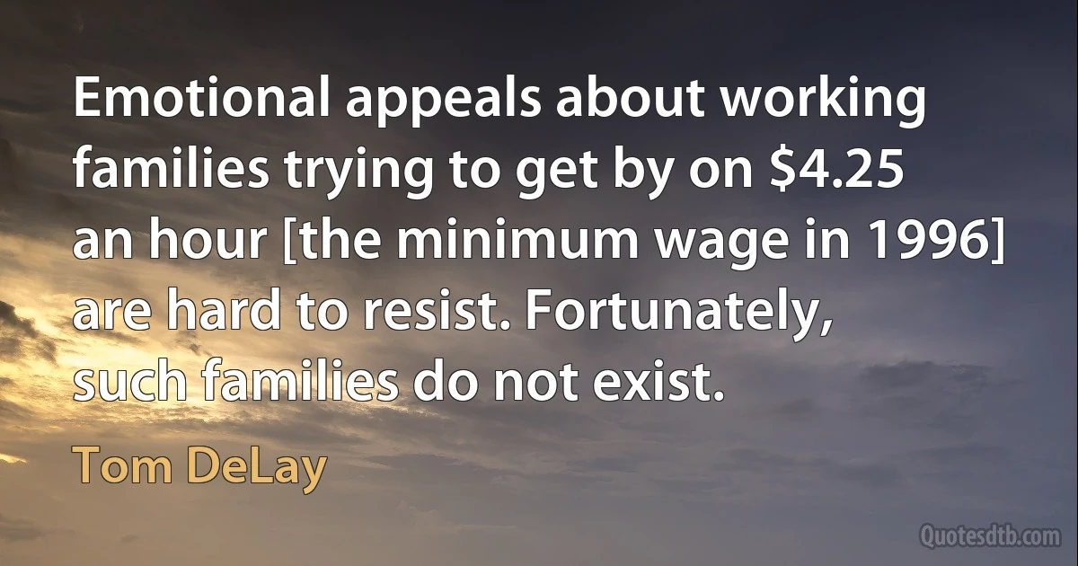 Emotional appeals about working families trying to get by on $4.25 an hour [the minimum wage in 1996] are hard to resist. Fortunately, such families do not exist. (Tom DeLay)