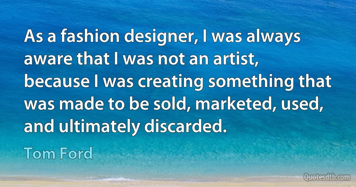 As a fashion designer, I was always aware that I was not an artist, because I was creating something that was made to be sold, marketed, used, and ultimately discarded. (Tom Ford)