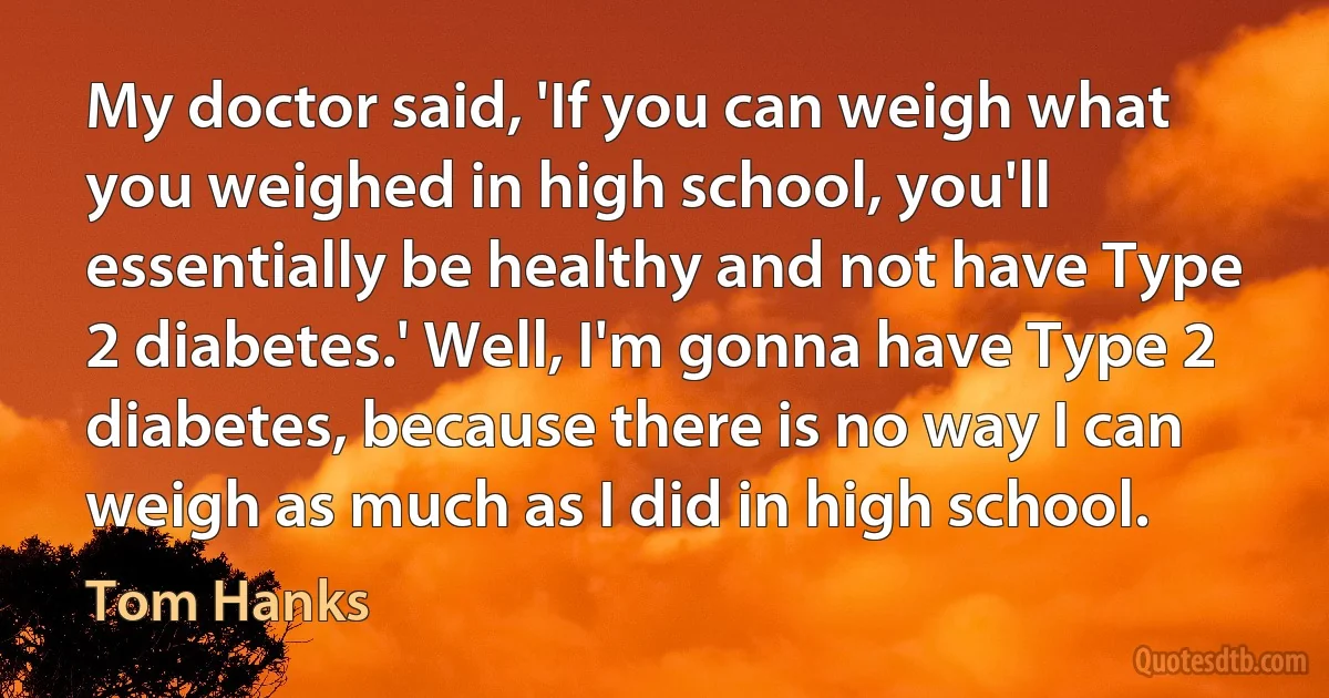 My doctor said, 'If you can weigh what you weighed in high school, you'll essentially be healthy and not have Type 2 diabetes.' Well, I'm gonna have Type 2 diabetes, because there is no way I can weigh as much as I did in high school. (Tom Hanks)