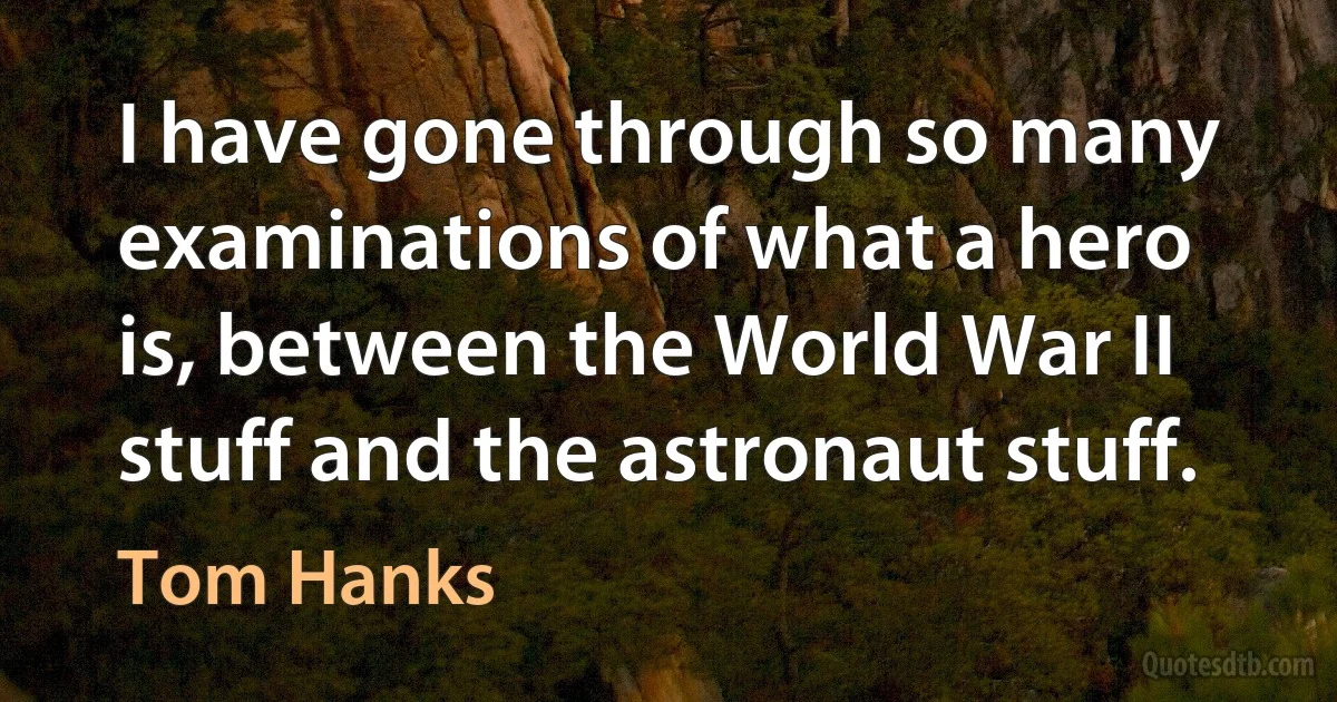 I have gone through so many examinations of what a hero is, between the World War II stuff and the astronaut stuff. (Tom Hanks)