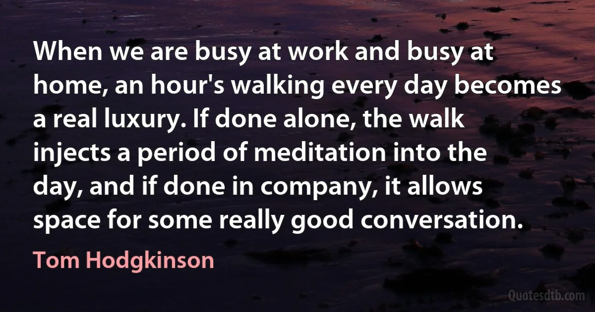 When we are busy at work and busy at home, an hour's walking every day becomes a real luxury. If done alone, the walk injects a period of meditation into the day, and if done in company, it allows space for some really good conversation. (Tom Hodgkinson)