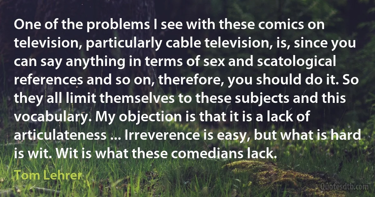 One of the problems I see with these comics on television, particularly cable television, is, since you can say anything in terms of sex and scatological references and so on, therefore, you should do it. So they all limit themselves to these subjects and this vocabulary. My objection is that it is a lack of articulateness ... Irreverence is easy, but what is hard is wit. Wit is what these comedians lack. (Tom Lehrer)