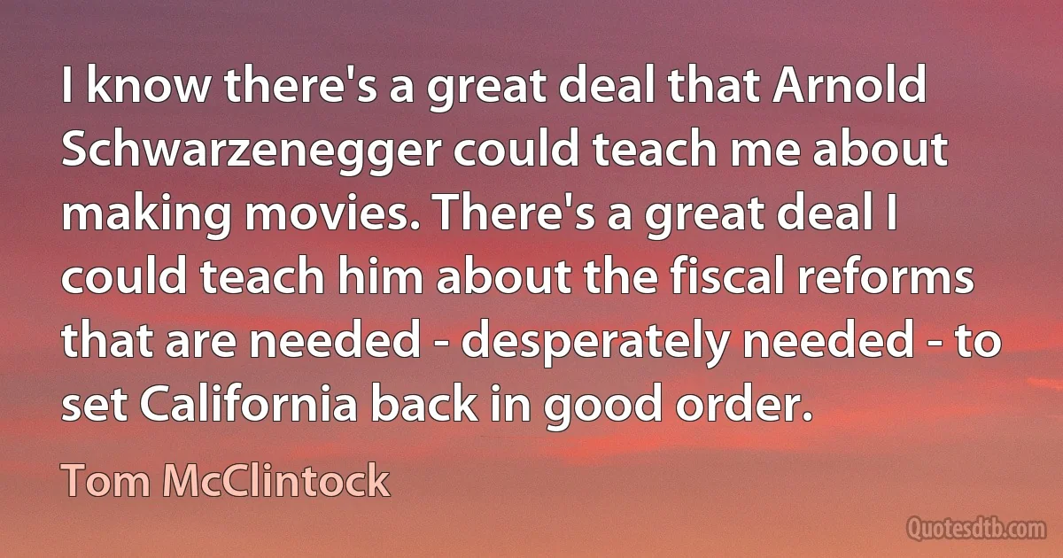 I know there's a great deal that Arnold Schwarzenegger could teach me about making movies. There's a great deal I could teach him about the fiscal reforms that are needed - desperately needed - to set California back in good order. (Tom McClintock)