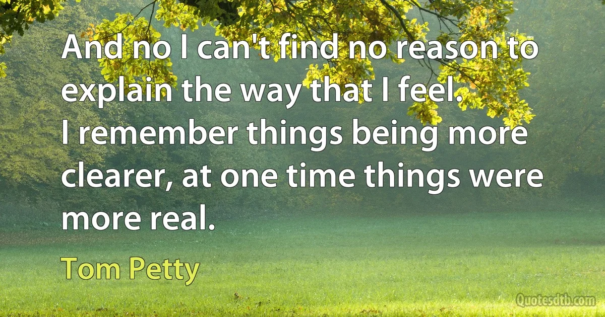 And no I can't find no reason to explain the way that I feel.
I remember things being more clearer, at one time things were more real. (Tom Petty)