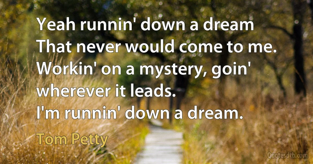 Yeah runnin' down a dream
That never would come to me.
Workin' on a mystery, goin' wherever it leads.
I'm runnin' down a dream. (Tom Petty)