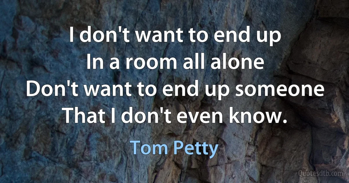 I don't want to end up
In a room all alone
Don't want to end up someone
That I don't even know. (Tom Petty)