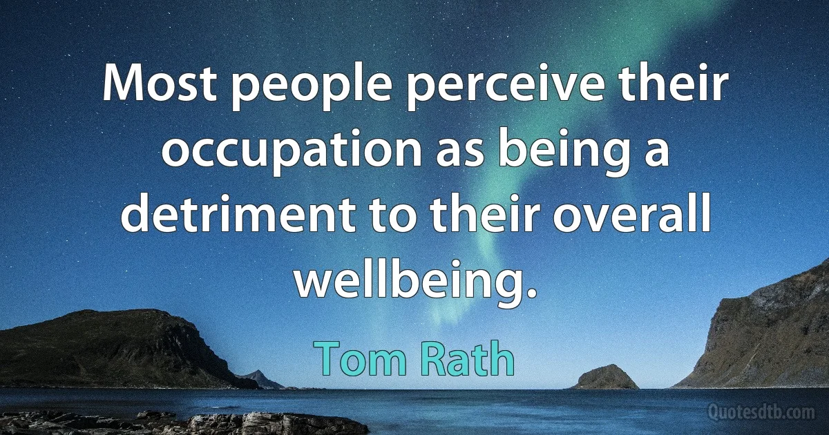 Most people perceive their occupation as being a detriment to their overall wellbeing. (Tom Rath)