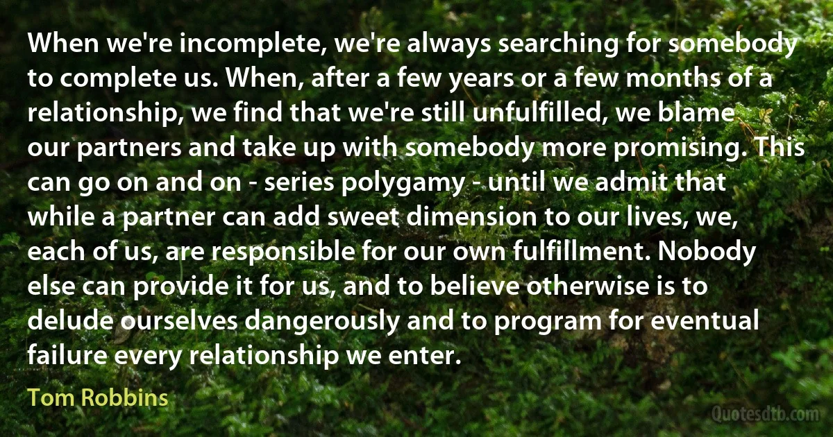 When we're incomplete, we're always searching for somebody to complete us. When, after a few years or a few months of a relationship, we find that we're still unfulfilled, we blame our partners and take up with somebody more promising. This can go on and on - series polygamy - until we admit that while a partner can add sweet dimension to our lives, we, each of us, are responsible for our own fulfillment. Nobody else can provide it for us, and to believe otherwise is to delude ourselves dangerously and to program for eventual failure every relationship we enter. (Tom Robbins)