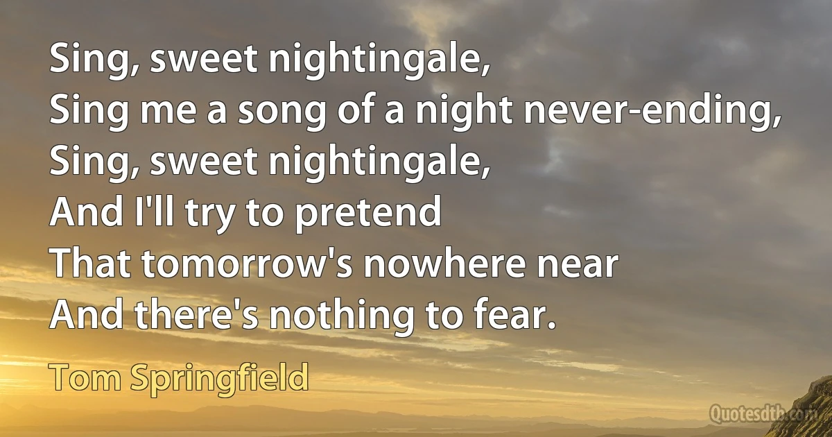 Sing, sweet nightingale,
Sing me a song of a night never-ending,
Sing, sweet nightingale,
And I'll try to pretend
That tomorrow's nowhere near
And there's nothing to fear. (Tom Springfield)