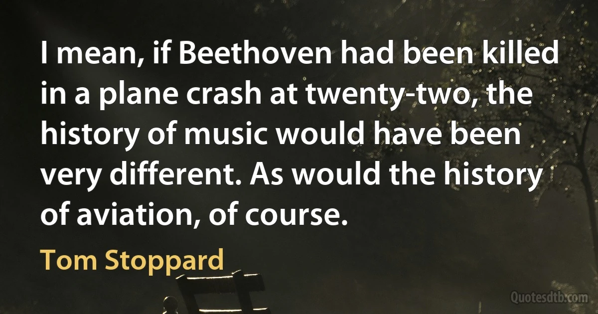 I mean, if Beethoven had been killed in a plane crash at twenty-two, the history of music would have been very different. As would the history of aviation, of course. (Tom Stoppard)