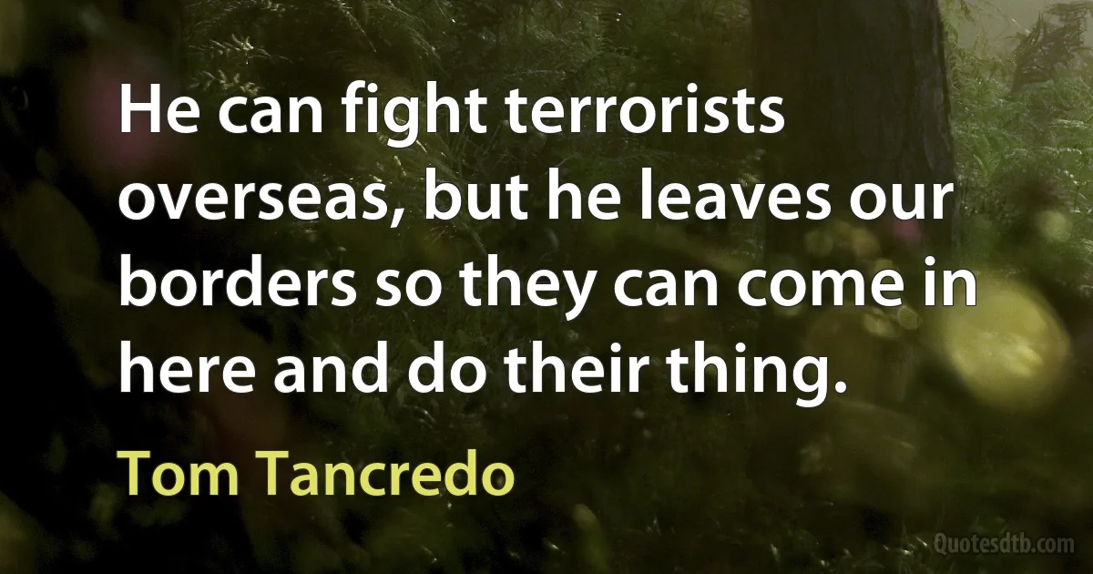 He can fight terrorists overseas, but he leaves our borders so they can come in here and do their thing. (Tom Tancredo)