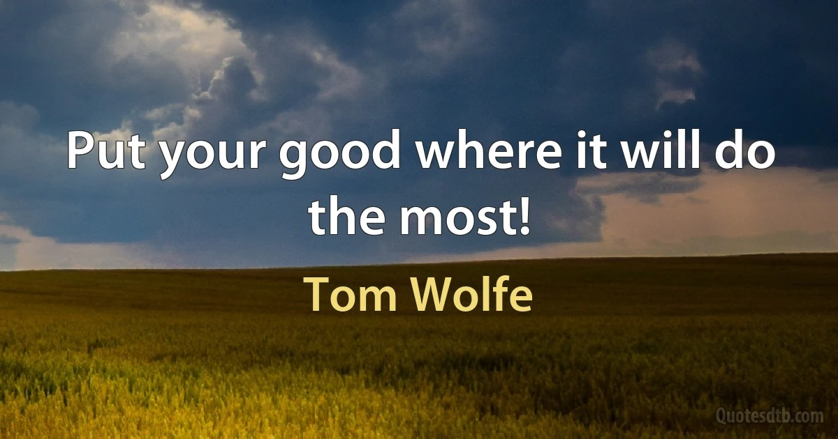 Put your good where it will do the most! (Tom Wolfe)