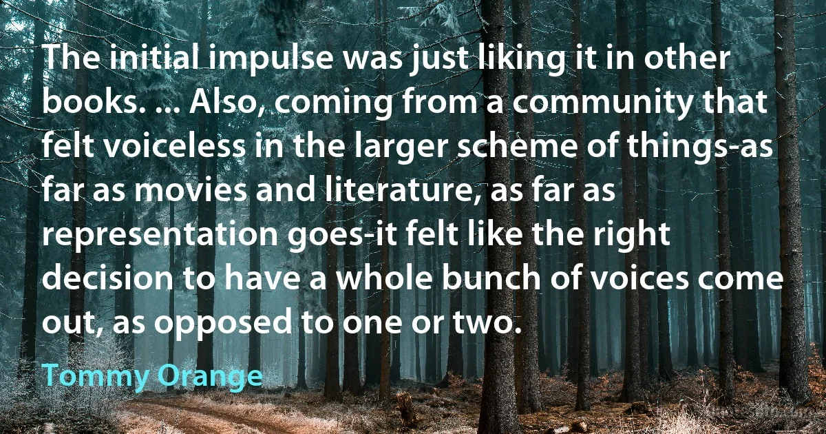 The initial impulse was just liking it in other books. ... Also, coming from a community that felt voiceless in the larger scheme of things-as far as movies and literature, as far as representation goes-it felt like the right decision to have a whole bunch of voices come out, as opposed to one or two. (Tommy Orange)