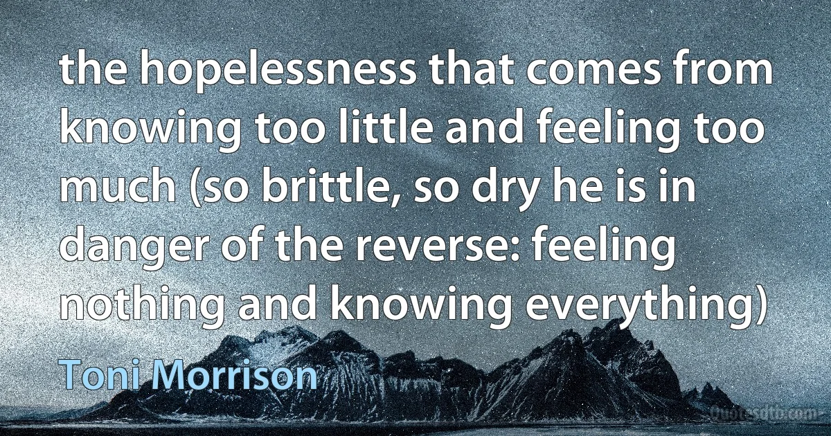 the hopelessness that comes from knowing too little and feeling too much (so brittle, so dry he is in danger of the reverse: feeling nothing and knowing everything) (Toni Morrison)