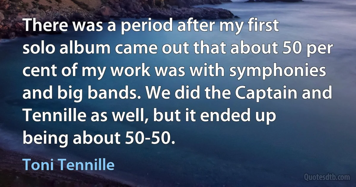 There was a period after my first solo album came out that about 50 per cent of my work was with symphonies and big bands. We did the Captain and Tennille as well, but it ended up being about 50-50. (Toni Tennille)