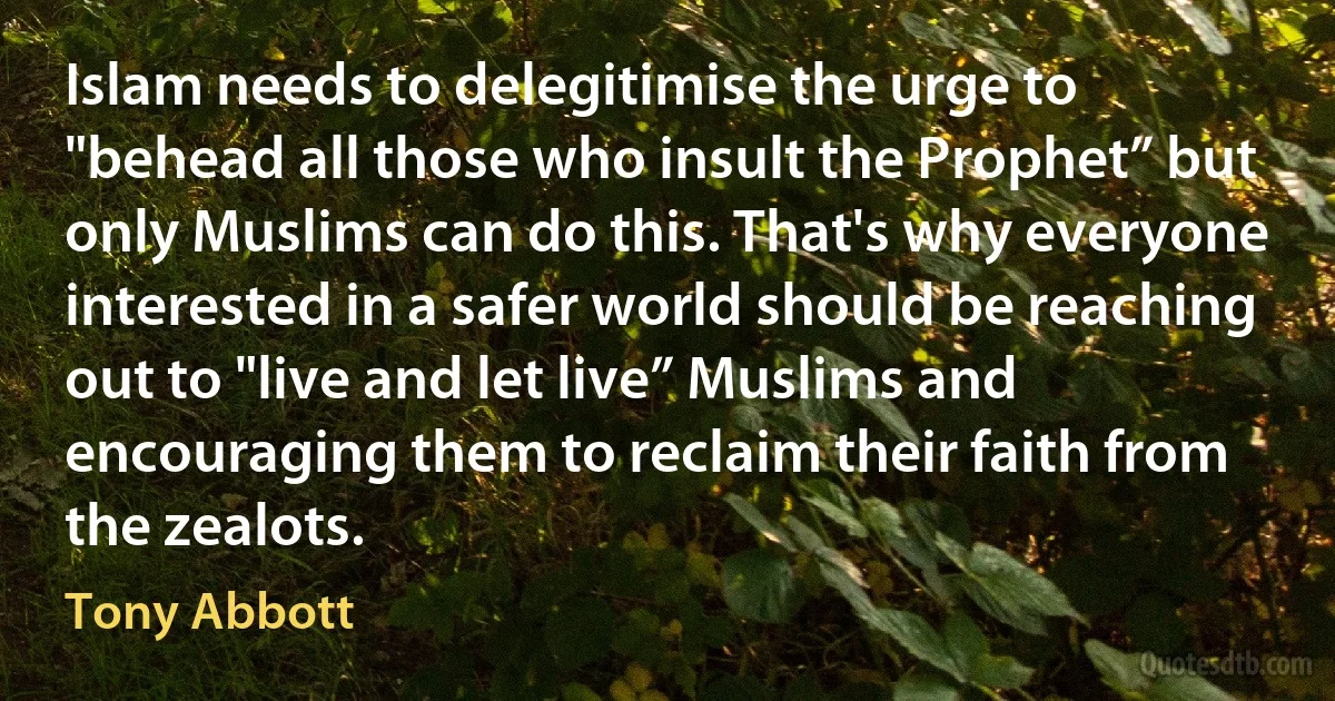 Islam needs to delegitimise the urge to "behead all those who insult the Prophet” but only Muslims can do this. That's why everyone interested in a safer world should be reaching out to "live and let live” Muslims and encouraging them to reclaim their faith from the zealots. (Tony Abbott)