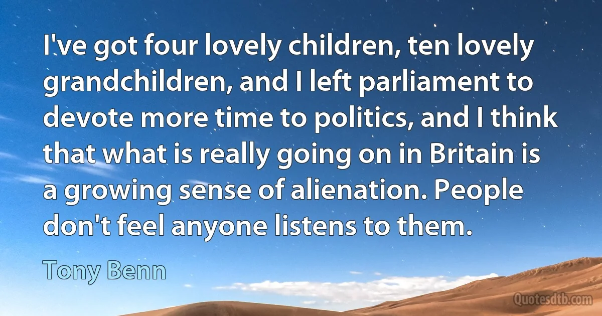 I've got four lovely children, ten lovely grandchildren, and I left parliament to devote more time to politics, and I think that what is really going on in Britain is a growing sense of alienation. People don't feel anyone listens to them. (Tony Benn)