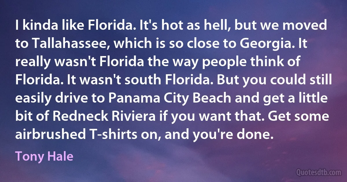 I kinda like Florida. It's hot as hell, but we moved to Tallahassee, which is so close to Georgia. It really wasn't Florida the way people think of Florida. It wasn't south Florida. But you could still easily drive to Panama City Beach and get a little bit of Redneck Riviera if you want that. Get some airbrushed T-shirts on, and you're done. (Tony Hale)