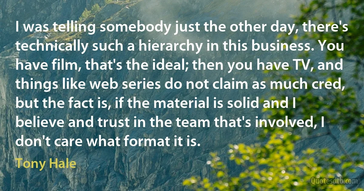 I was telling somebody just the other day, there's technically such a hierarchy in this business. You have film, that's the ideal; then you have TV, and things like web series do not claim as much cred, but the fact is, if the material is solid and I believe and trust in the team that's involved, I don't care what format it is. (Tony Hale)