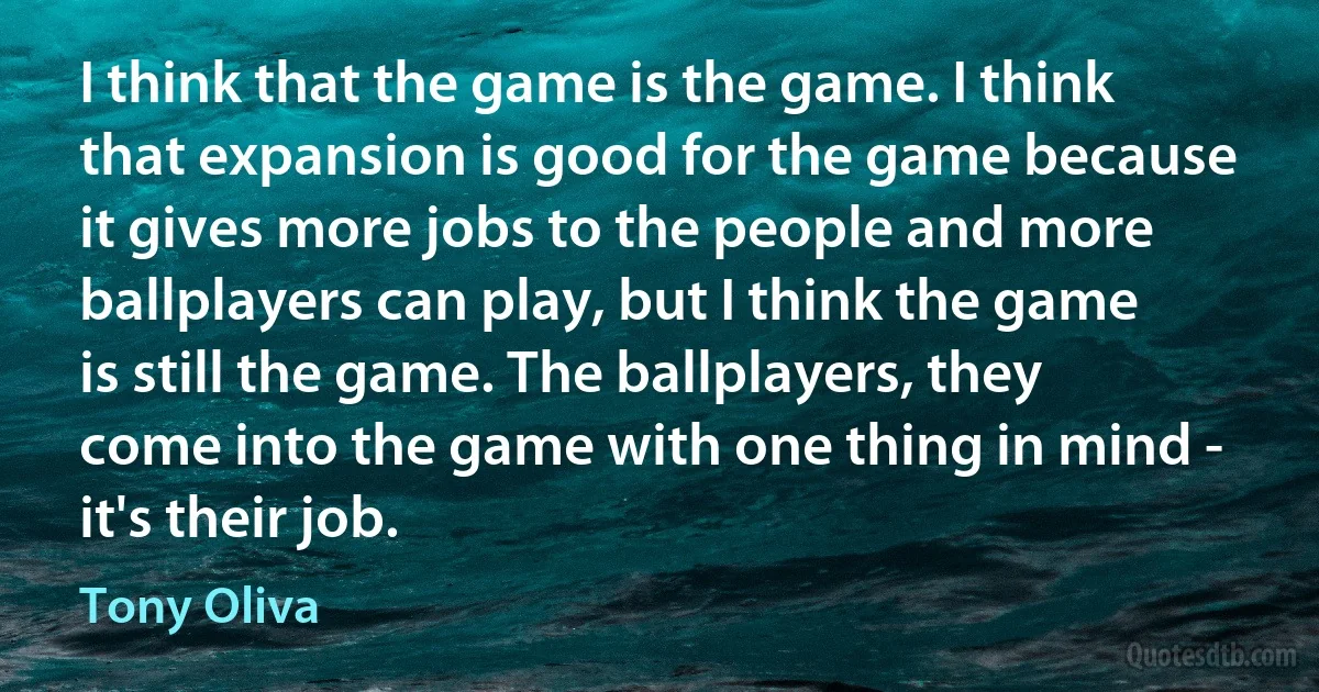 I think that the game is the game. I think that expansion is good for the game because it gives more jobs to the people and more ballplayers can play, but I think the game is still the game. The ballplayers, they come into the game with one thing in mind - it's their job. (Tony Oliva)