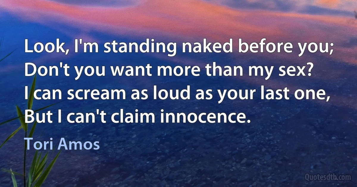 Look, I'm standing naked before you;
Don't you want more than my sex?
I can scream as loud as your last one,
But I can't claim innocence. (Tori Amos)