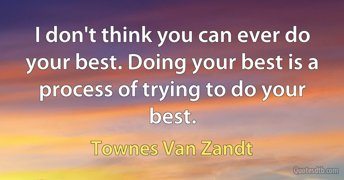 I don't think you can ever do your best. Doing your best is a process of trying to do your best. (Townes Van Zandt)