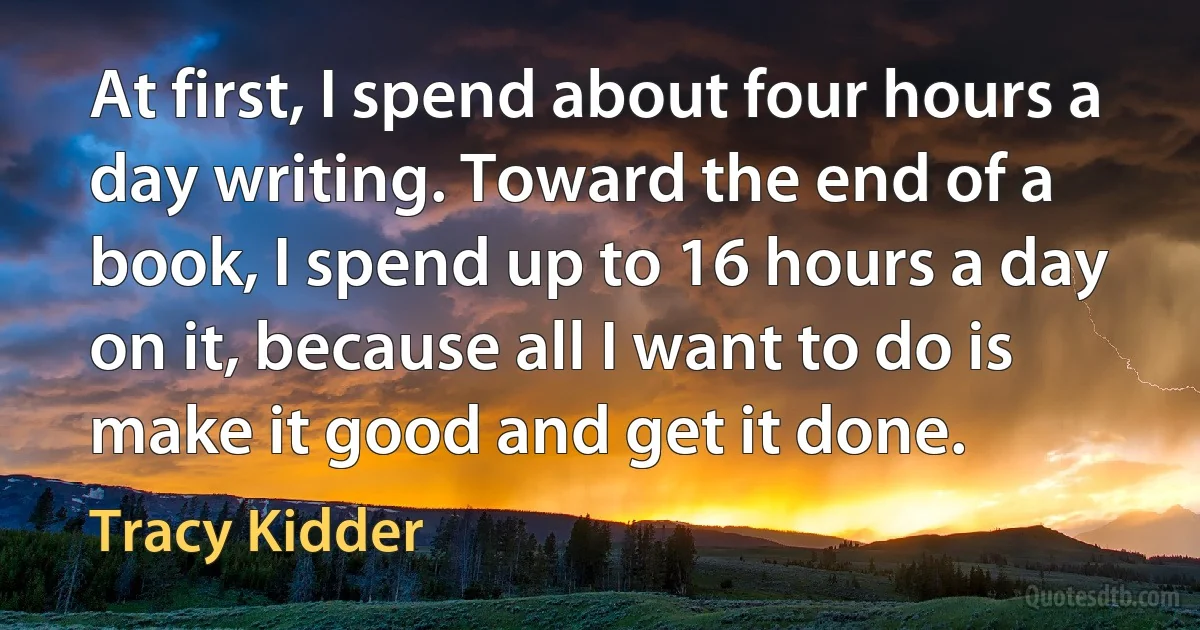 At first, I spend about four hours a day writing. Toward the end of a book, I spend up to 16 hours a day on it, because all I want to do is make it good and get it done. (Tracy Kidder)