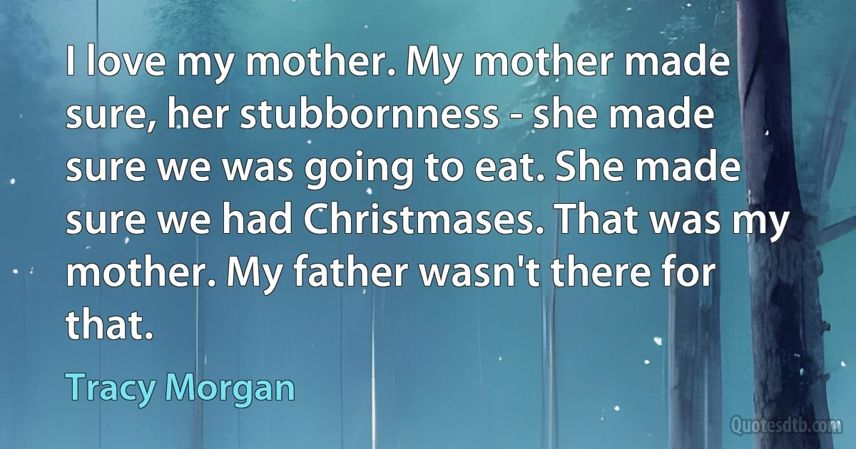 I love my mother. My mother made sure, her stubbornness - she made sure we was going to eat. She made sure we had Christmases. That was my mother. My father wasn't there for that. (Tracy Morgan)