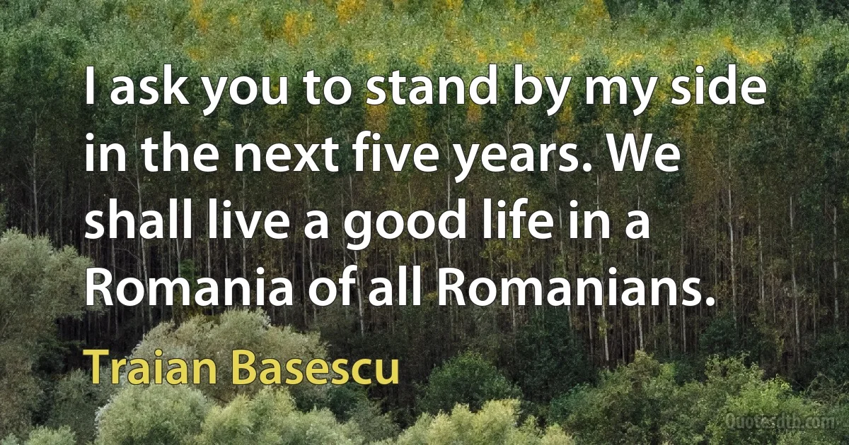 I ask you to stand by my side in the next five years. We shall live a good life in a Romania of all Romanians. (Traian Basescu)