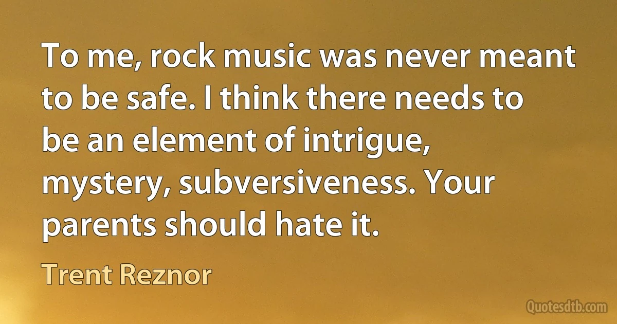 To me, rock music was never meant to be safe. I think there needs to be an element of intrigue, mystery, subversiveness. Your parents should hate it. (Trent Reznor)