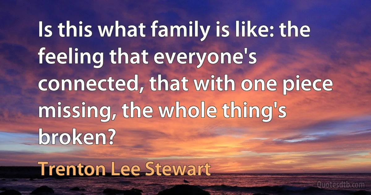 Is this what family is like: the feeling that everyone's connected, that with one piece missing, the whole thing's broken? (Trenton Lee Stewart)