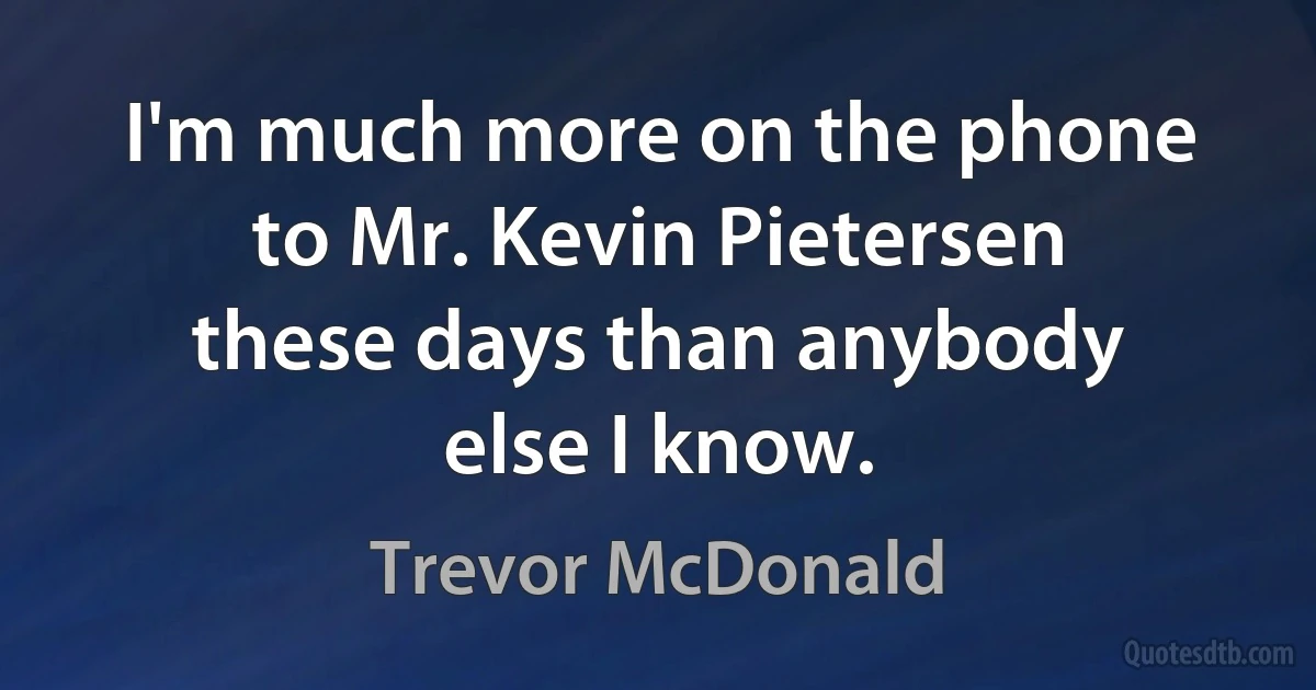 I'm much more on the phone to Mr. Kevin Pietersen these days than anybody else I know. (Trevor McDonald)