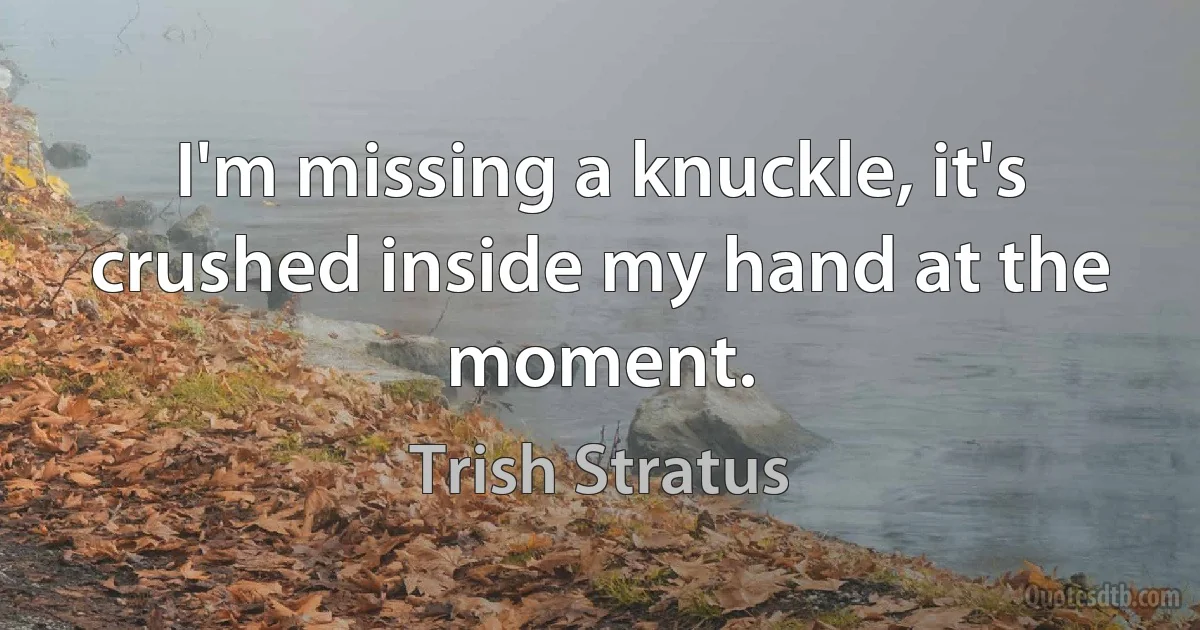 I'm missing a knuckle, it's crushed inside my hand at the moment. (Trish Stratus)