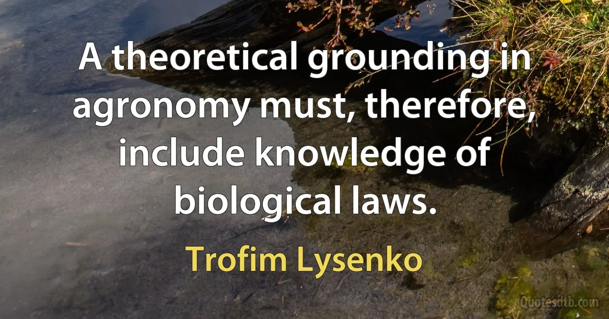 A theoretical grounding in agronomy must, therefore, include knowledge of biological laws. (Trofim Lysenko)