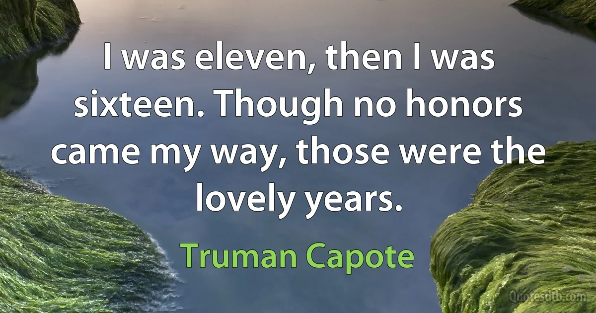 I was eleven, then I was sixteen. Though no honors came my way, those were the lovely years. (Truman Capote)