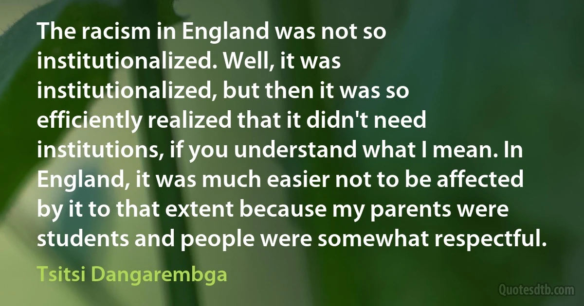 The racism in England was not so institutionalized. Well, it was institutionalized, but then it was so efficiently realized that it didn't need institutions, if you understand what I mean. In England, it was much easier not to be affected by it to that extent because my parents were students and people were somewhat respectful. (Tsitsi Dangarembga)