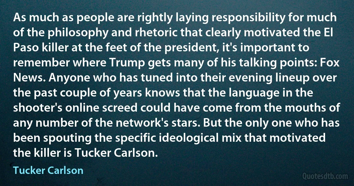 As much as people are rightly laying responsibility for much of the philosophy and rhetoric that clearly motivated the El Paso killer at the feet of the president, it's important to remember where Trump gets many of his talking points: Fox News. Anyone who has tuned into their evening lineup over the past couple of years knows that the language in the shooter's online screed could have come from the mouths of any number of the network's stars. But the only one who has been spouting the specific ideological mix that motivated the killer is Tucker Carlson. (Tucker Carlson)